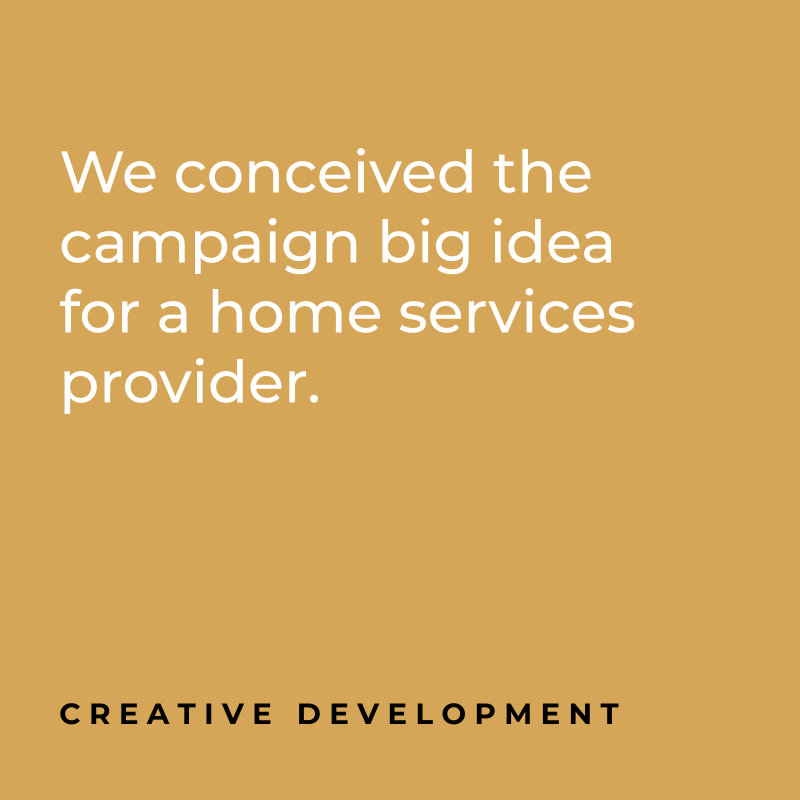 We conceived the campaign big idea for a home services provider. Creative Development