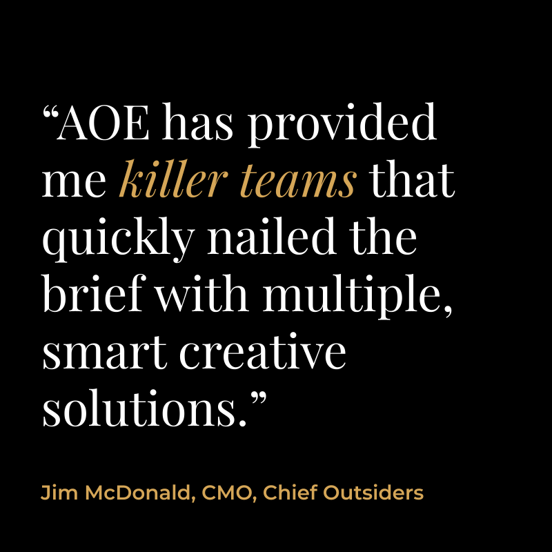 “AOE has provided me killer teams that quickly nailed the brief with multiple, smart creative solutions.” Jim McDonald, CMO, Chief Outsiders