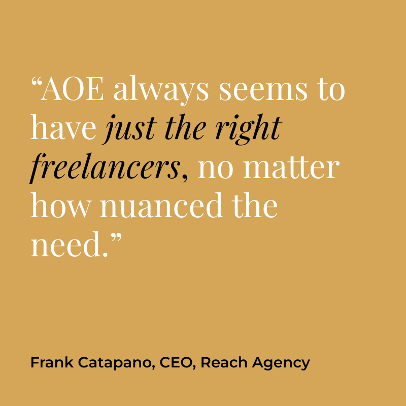 “AOE always seems to have just the right freelancers, no matter how nuanced the need.” Frank Catapano, CEO, Reach Agency