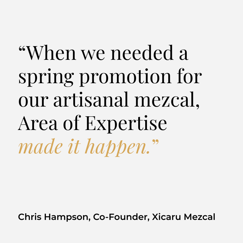 “When we needed a spring promotion for our artisanal mezcal, Area of Expertise made it happen.” Chris Hampson, Co-Founder, Xicaru Mezcal
