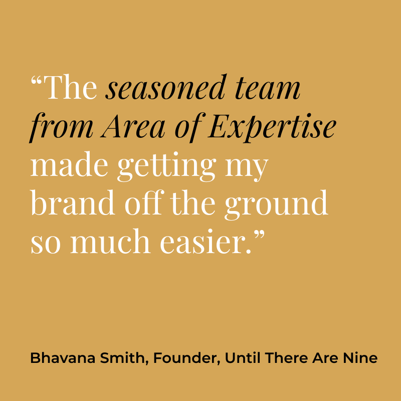 “The seasoned team from Area of Expertise made getting my brand off the ground so much easier.” Bhavana Smith, Founder, Until There Are Nine