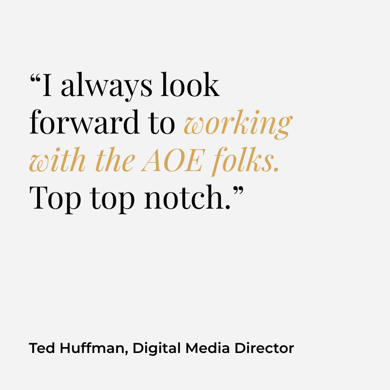 “I always look forward to working with the AOE folks. Top top notch.” Ted Huffman, Digital Media Director